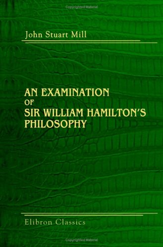 An Examination Of Sir William Hamiltons Philosophy And Of The Principal Philosophical Questions Discussed In His Writings John Stuart Mill