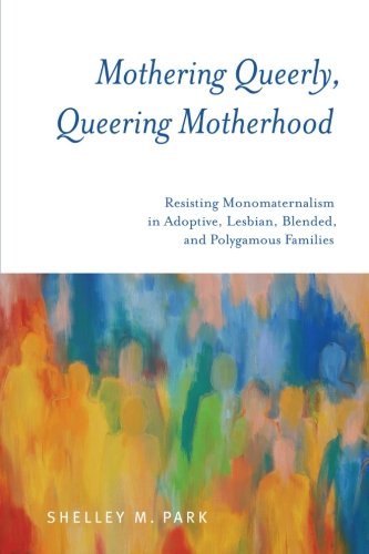 Mothering Queerly Queering Motherhood Resisting Monomaternalism In Adoptive Lesbian Blended And Polygamous Families Shelley M Park