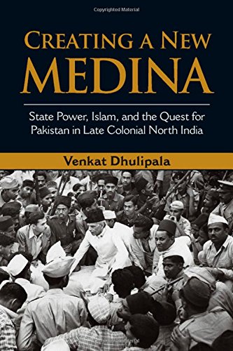Creating A New Medina State Power Islam And The Quest For Pakistan In Late Colonial North India Venkat Dhulipala