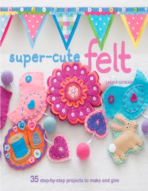 Supercute Felt 35 Stepbystep Projects To Make And Give Laura Howard