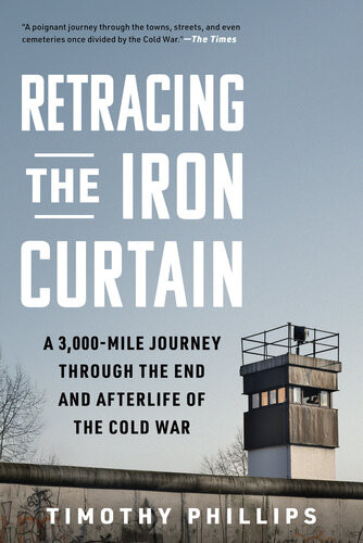 Retracing The Iron Curtain A 3000mile Journey Through The End And Afterlife Of The Cold War Timothy Phillips