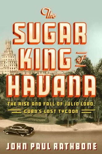 The Sugar King Of Havana The Rise And Fall Of Julio Lobo Cubas Last Tycoon John Paul Rathbone