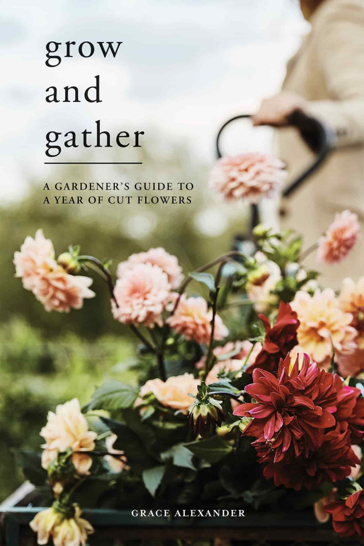 Grow And Gather A Gardeners Guide To A Year Of Cut Flowers Grace Alexander