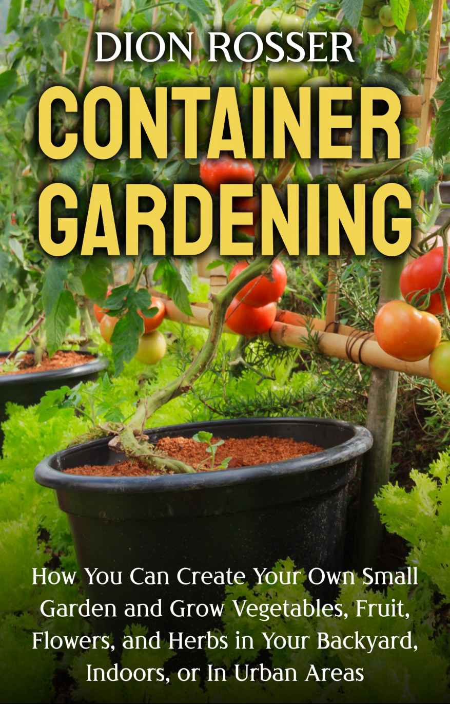 Container Gardening How You Can Create Your Own Small Garden And Grow Vegetables Fruit Flowers And Herbs In Your Backyard Indoors Or In Urban Areas Dion Rosser