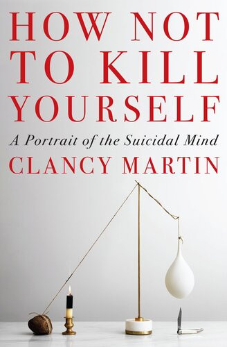 How Not To Kill Yourself A Portrait Of The Suicidal Mind Clancy Martin