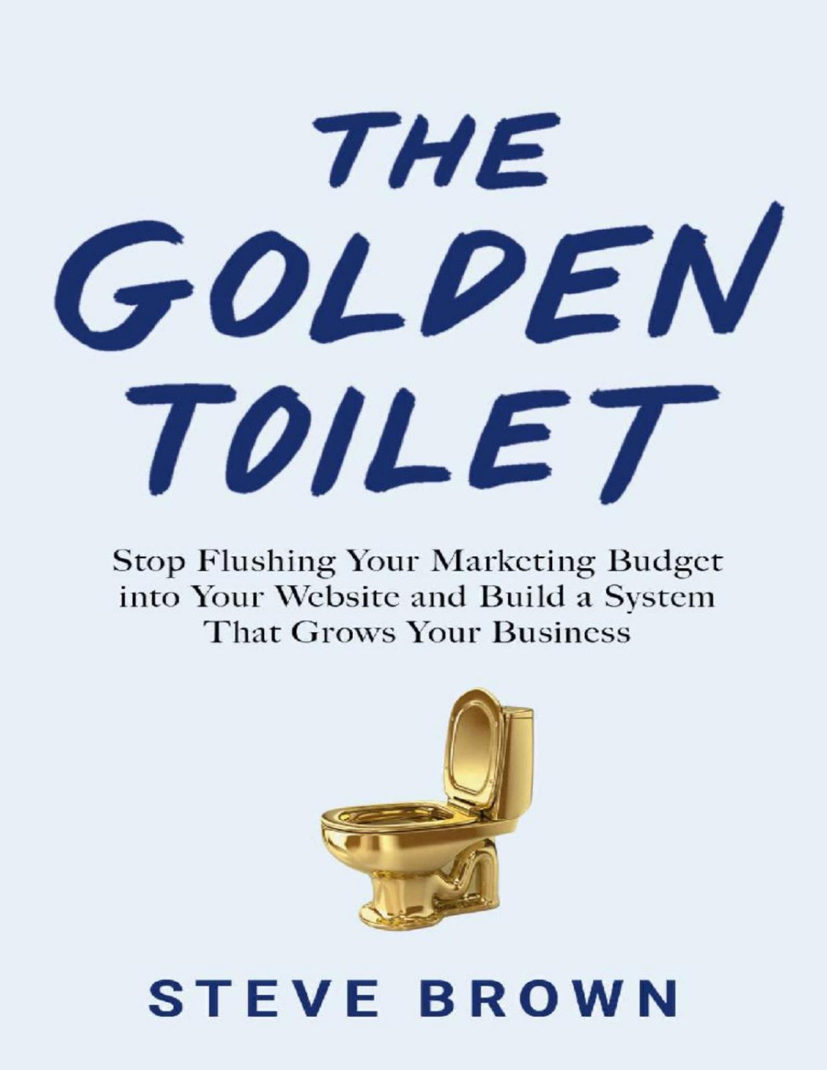 The Golden Toilet Stop Flushing Your Marketing Budget Into Your Website And Build A System That Grows Your Business Steve Brown