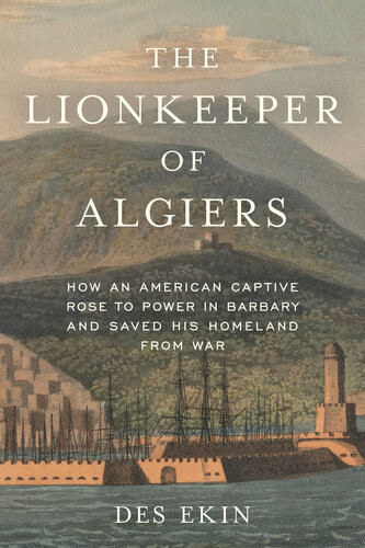 The Lionkeeper Of Algiers How An American Captive Rose To Power In Barbary And Saved His Homeland From War Des Ekin