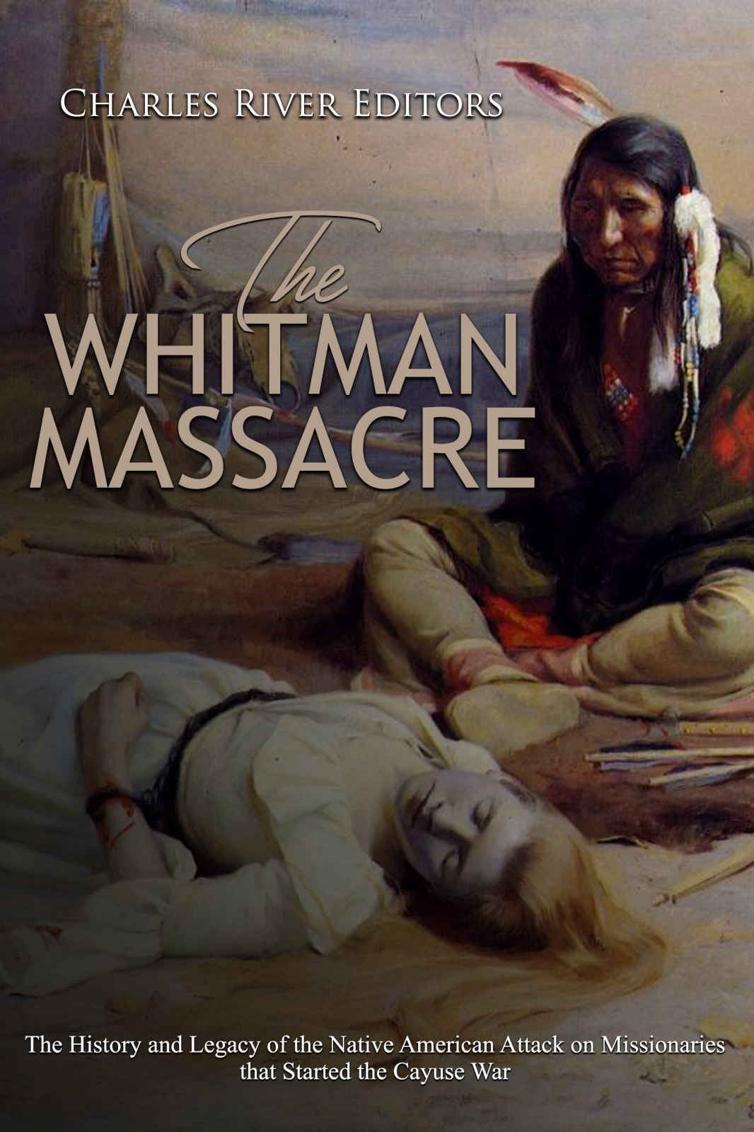 The Whitman Massacre The History And Legacy Of The Native American Attack On Missionaries That Started The Cayuse War Charles River Editors