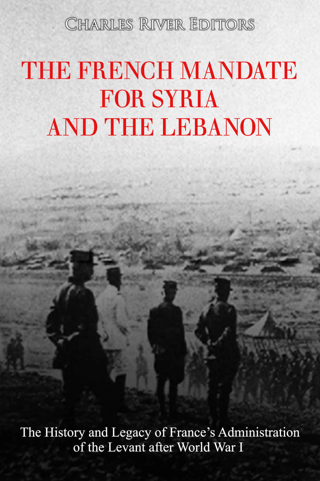 The French Mandate For Syria And The Lebanon The History And Legacy Of Frances Administration Of The Levant After World War I Charles River Editors