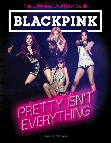Blackpink Pretty Isnt Everything The Ultimate Unofficial Guide Cara J Stevens