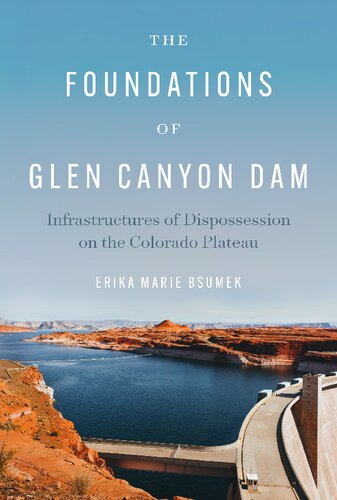 The Foundations Of Glen Canyon Dam Infrastructures Of Dispossession On The Colorado Plateau Erika Marie Bsumek
