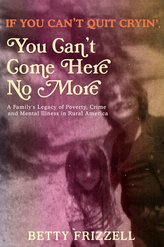 If You Cant Quit Cryin You Cant Come Here No More A Familys Legacy Of Poverty Crime And Mental Illness In Rural America Betty Frizzell