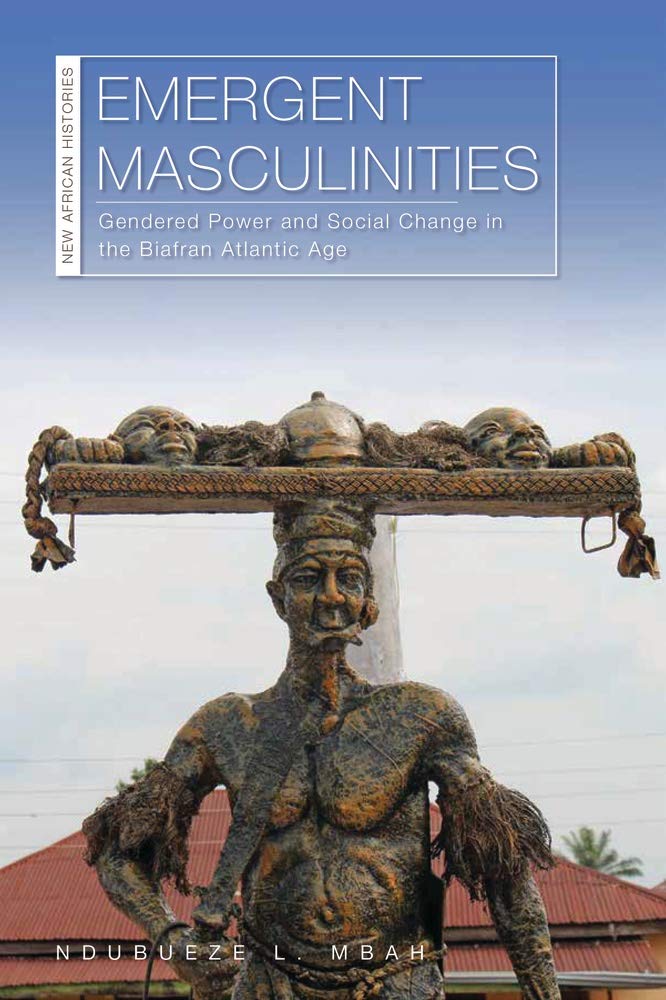 Emergent Masculinities Gendered Power And Social Change In The Biafran Atlantic Age Ndubueze L Mbah
