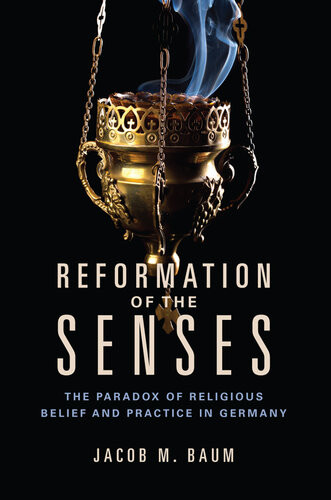 Reformation Of The Senses The Paradox Of Religious Belief And Practice In Germany Jacob M Baum