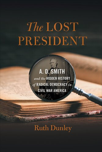 The Lost President A D Smith And The Hidden History Of Radical Democracy In Civil War America Ruth Dunley