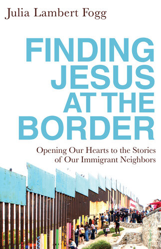 Finding Jesus At The Border Opening Our Hearts To The Stories Of Our Immigrant Neighbors Julia Lambert Fogg