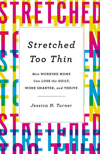 Stretched Too Thin How Working Moms Can Lose The Guilt Work Smarter And Thrive Jessica N Turner