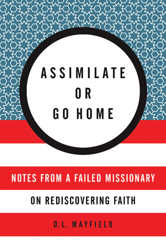 Assimilate Or Go Home Notes From A Failed Missionary On Rediscovering Faith D L Mayfield