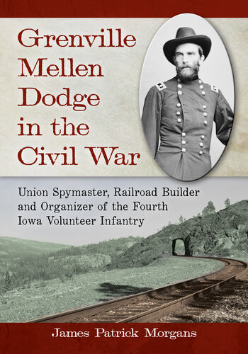 Grenville Mellen Dodge In The Civil War Union Spymaster Railroad Builder And Organizer Of The Fourth Iowa Volunteer Infantry James Patrick Morgans