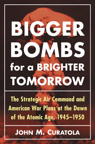 Bigger Bombs For A Brighter Tomorrow The Strategic Air Command And American War Plans At The Dawn Of The Atomic Age 19451950 John M Curatola