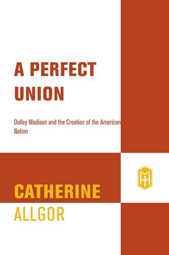 A Perfect Union Dolley Madison And The Creation Of The American Nation 1st Edition Catherine Allgor