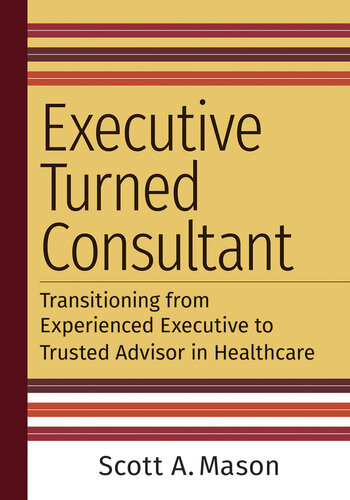 Executive Turned Consultant Transitioning From Experienced Executive To Trusted Advisor In Healthcare Scott A Mason