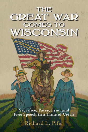 The Great War Comes To Wisconsin Sacrifice Patriotism And Free Speech In A Time Of Crisis Richard L Pifer