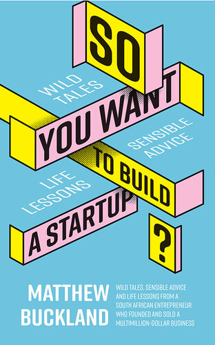 So You Want To Build A Startup Wild Tales Sensible Advice And Life Lessons From A South African Entrepreneur Who Founded And Sold A Multimilliondollar Business Matthew Buckland