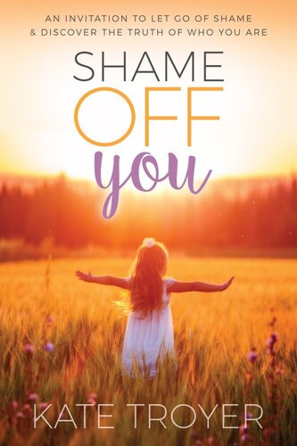 Shame Off You An Invitation To Let Go Of Shame Discover The Truth Of Who You Are Kate Troyer