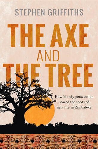 The Axe And The Tree How Bloody Persecution Sowed The Seeds Of New Life In Zimbabwe Stephen Griffiths