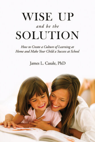 Wise Up And Be The Solution How To Create A Culture Of Learning At Home And Make Your Child A Success In School James L Casale