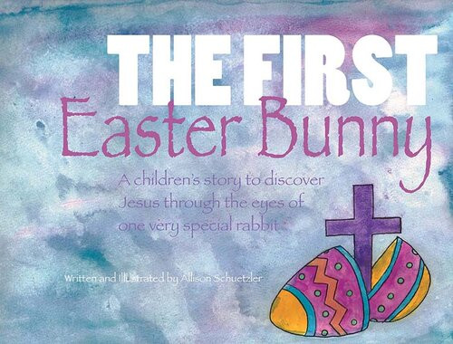 The First Easter Bunny A Childrens Story To Discover Jesus Through The Eyes Of One Very Special Rabbit Allison Schuetzler