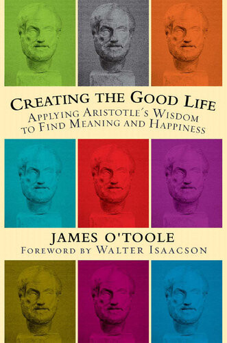 Creating The Good Life Applying Aristotles Wisdom To Find Meaning And Happiness James Otoole
