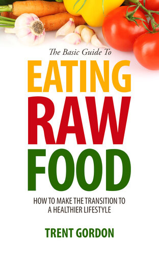 The Basic Guide To Eating Raw Food How To Make The Transition To A Healthier Lifestyle Trent Gordon