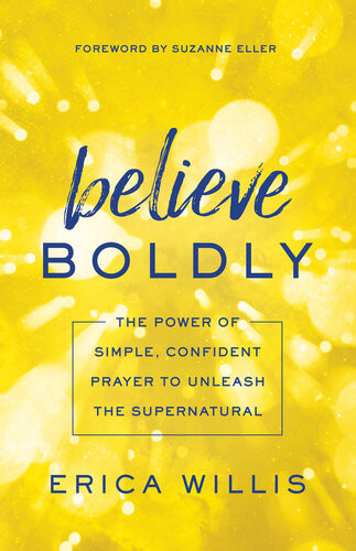 Believe Boldly The Power Of Simple Confident Prayer To Unleash The Supernatural Erica Willis
