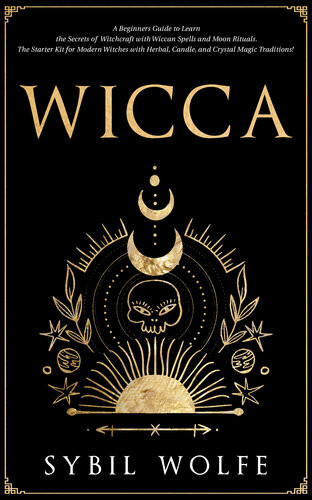 Wicca A Beginners Guide To Learn The Secrets Of Witchcraft With Wiccan Spells And Moon Rituals The Starter Kit For Modern Witches With Herbal Candle And Crystal Magic Traditions Sybil Wolfe