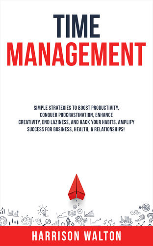 Time Management Simple Strategies To Boost Productivity Conquer Procrastination Enhance Creativity End Laziness And Hack Your Habits Amplify Success For Business Health Relationships Harrison Walton