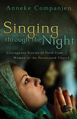 Singing Through The Night Courageous Stories Of Faith From Women In The Persecuted Church Anneke Companjen