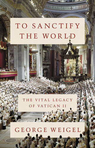 To Sanctify The World The Vital Legacy Of Vatican Ii George Weigel