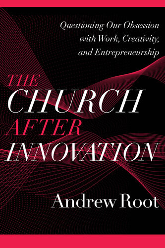 The Church After Innovationquestioning Our Obsession With Work Creativity And Entrepreneurship Andrew Root