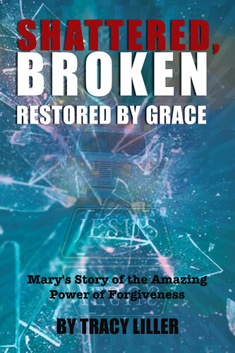 Shattered Broken Restored By Grace Marys Story Of The Amazing Power Of Forgiveness Tracy Liller