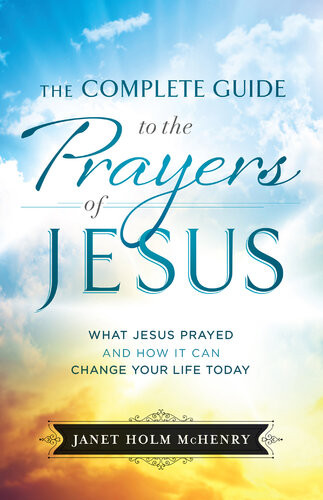 The Complete Guide To The Prayers Of Jesus What Jesus Prayed And How It Can Change Your Life Today Janet Holm Mchenry