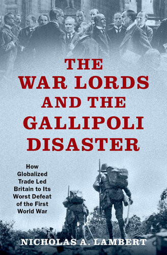 The War Lords And The Gallipoli Disaster How Globalized Trade Led Britain To Its Worst Defeat Of The First World War Nicholas A Lambert