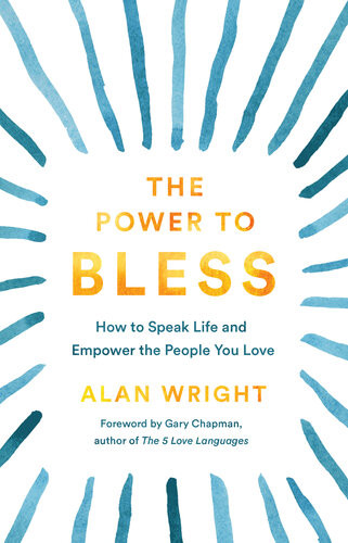 The Power To Bless How To Speak Life And Empower The People You Love Alan Wright