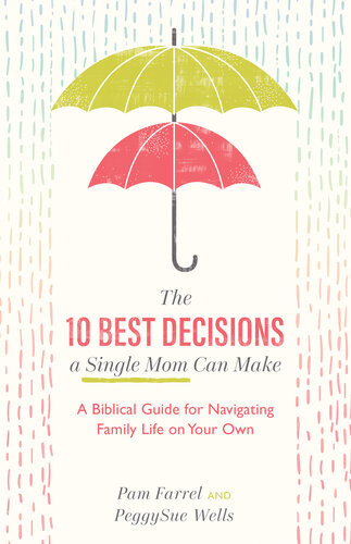 The 10 Best Decisions A Single Mom Can Make A Biblical Guide For Navigating Family Life On Your Own Pam Farrel Peggysue Wells