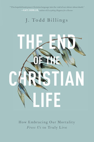 The End Of The Christian Life How Embracing Our Mortality Frees Us To Truly Live J Todd Billings