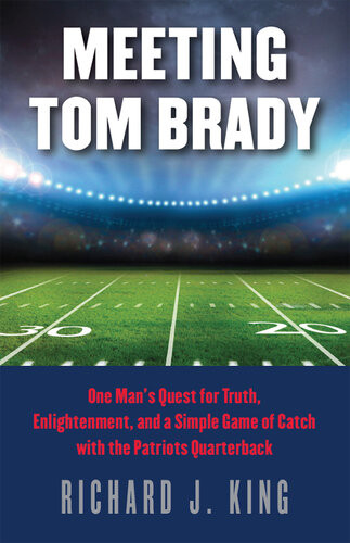 Meeting Tom Brady One Mans Quest For Truth Enlightenment And A Simple Game Of Catch With The Patriots Quarterback Richard J King