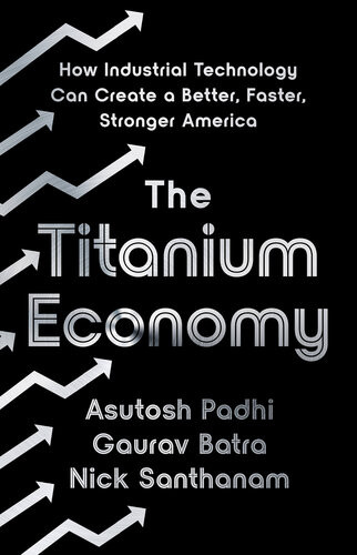 The Titanium Economy How Industrial Technology Can Create A Better Faster Stronger America Asutosh Padhi Gaurav Batra Nick Santhanam