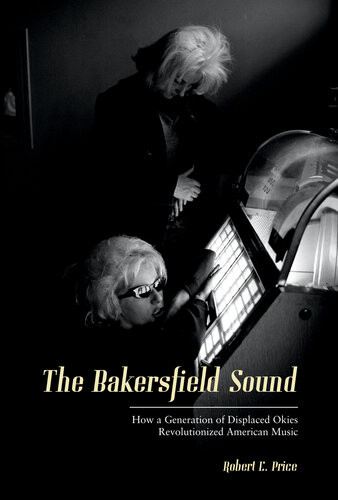 The Bakersfield Sound How A Generation Of Displaced Okies Revolutionized American Music Robert E Price