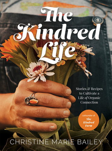 The Kindred Life Stories And Recipes To Cultivate A Life Of Organic Connection Christine Marie Bailey